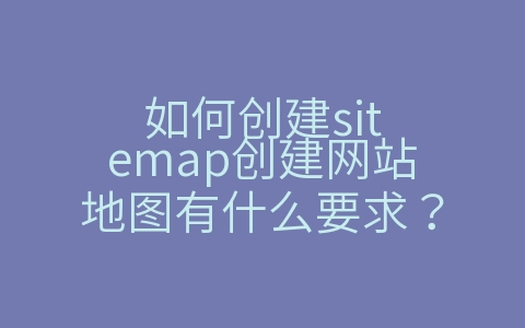 如何创建sitemap创建网站地图有什么要求？（如何创建地图地址）