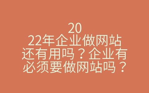 2022年企业做网站还有用吗？企业有必须要做网站吗？（企业现在有必要做网站吗）