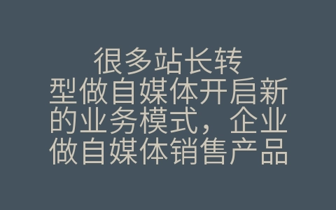 很多站长转型做自媒体开启新的业务模式，企业做自媒体销售产品